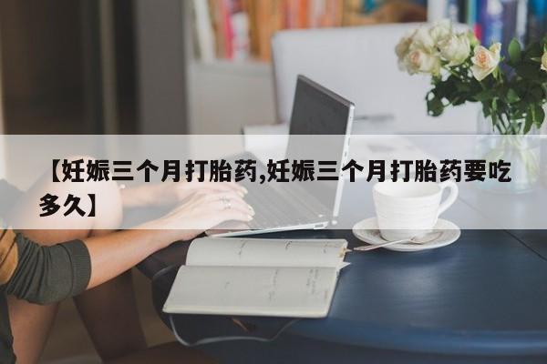打胎药联系微信【妊娠三个月打胎药,妊娠三个月打胎药要吃多久】