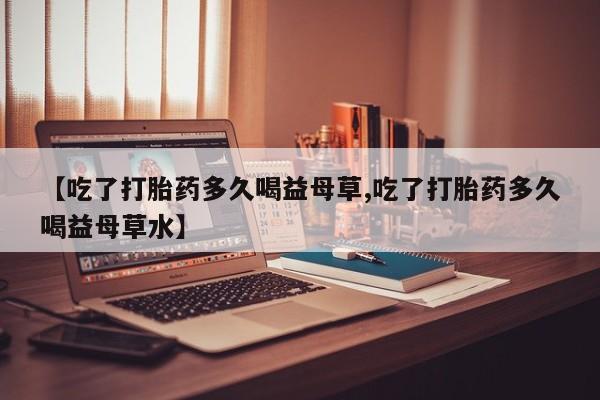 打胎药联系微信【吃了打胎药多久喝益母草,吃了打胎药多久喝益母草水】