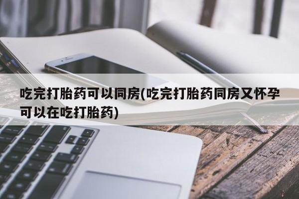 打胎药联系微信吃完打胎药可以同房(吃完打胎药同房又怀孕可以在吃打胎药)