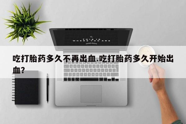 打胎药联系微信吃打胎药多久不再出血.吃打胎药多久开始出血？