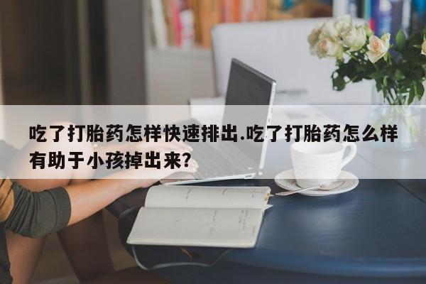 打胎药联系微信吃了打胎药怎样快速排出.吃了打胎药怎么样有助于小孩掉出来？