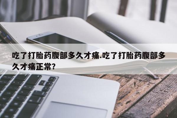 打胎药联系微信吃了打胎药腹部多久才痛.吃了打胎药腹部多久才痛正常？