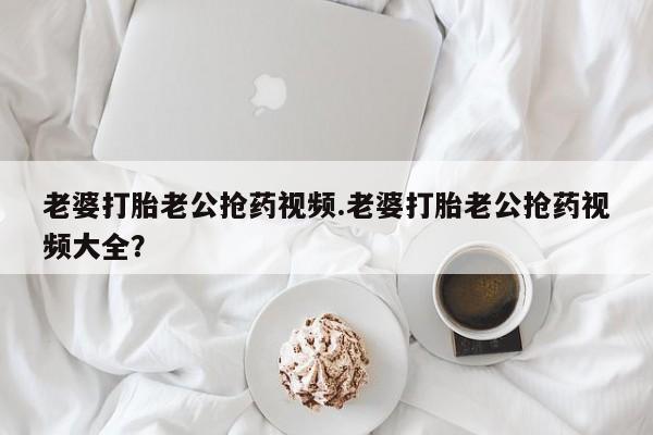打胎药联系微信老婆打胎老公抢药视频.老婆打胎老公抢药视频大全？