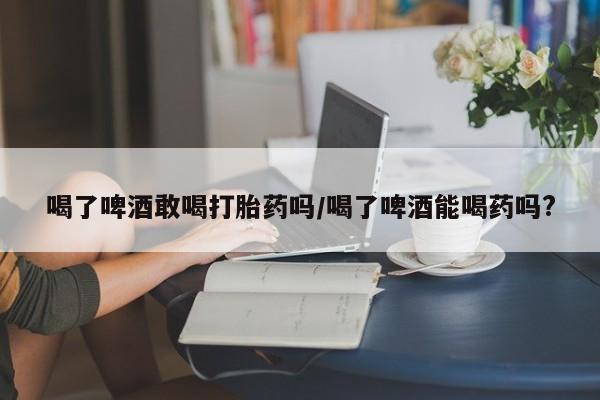打胎药联系微信喝了啤酒敢喝打胎药吗/喝了啤酒能喝药吗?