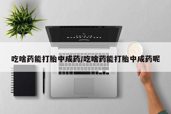 打胎药联系微信吃啥药能打胎中成药/吃啥药能打胎中成药呢