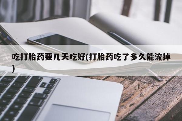 打胎药联系微信吃打胎药要几天吃好(打胎药吃了多久能流掉)
