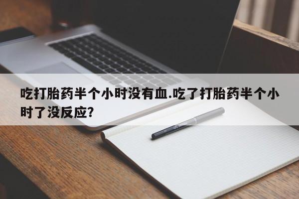 打胎药联系微信吃打胎药半个小时没有血.吃了打胎药半个小时了没反应？