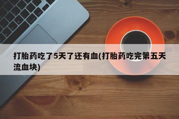 打胎药联系微信打胎药吃了5天了还有血(打胎药吃完第五天流血块)
