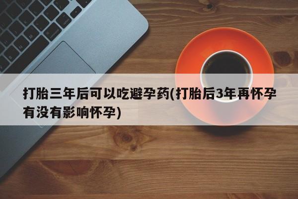 打胎药联系微信打胎三年后可以吃避孕药(打胎后3年再怀孕有没有影响怀孕)