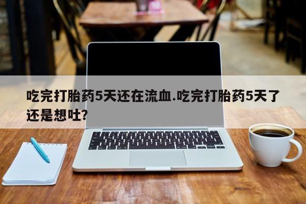 打胎药联系微信吃完打胎药5天还在流血.吃完打胎药5天了还是想吐？