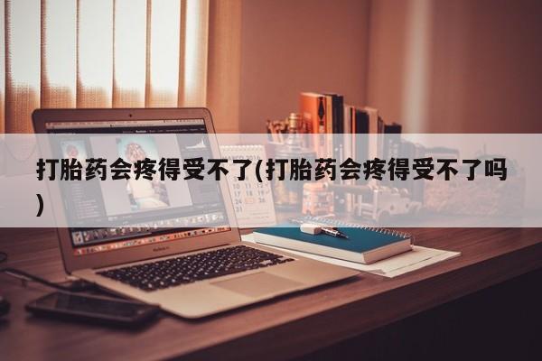 打胎药联系微信打胎药会疼得受不了(打胎药会疼得受不了吗)