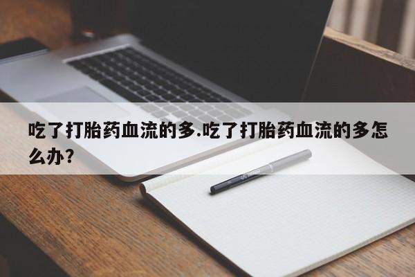 打胎药联系微信吃了打胎药血流的多.吃了打胎药血流的多怎么办？