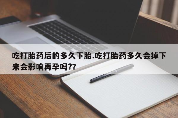 打胎药联系微信吃打胎药后的多久下胎.吃打胎药多久会掉下来会影响再孕吗?？