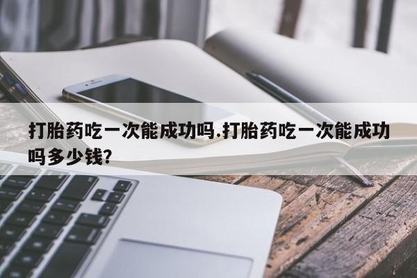 打胎药联系微信打胎药吃一次能成功吗.打胎药吃一次能成功吗多少钱？