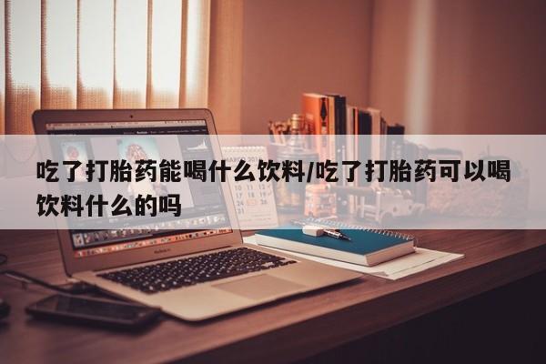 打胎药联系微信吃了打胎药能喝什么饮料/吃了打胎药可以喝饮料什么的吗