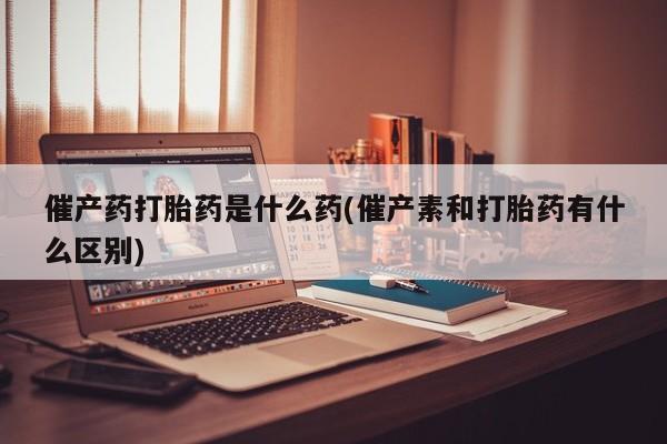 打胎药联系微信催产药打胎药是什么药(催产素和打胎药有什么区别)