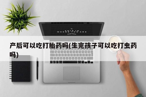 打胎药联系微信产后可以吃打胎药吗(生完孩子可以吃打虫药吗)