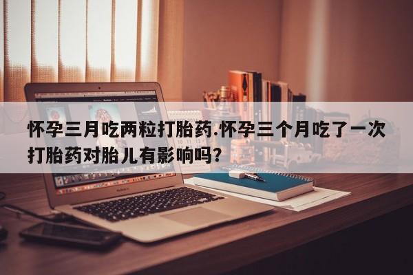 打胎药联系微信怀孕三月吃两粒打胎药.怀孕三个月吃了一次打胎药对胎儿有影响吗？