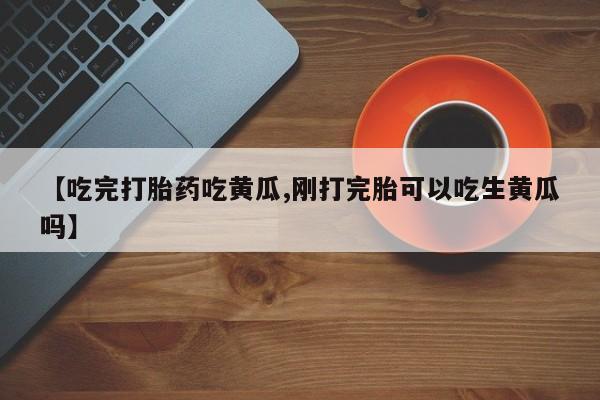 打胎药联系微信【吃完打胎药吃黄瓜,刚打完胎可以吃生黄瓜吗】