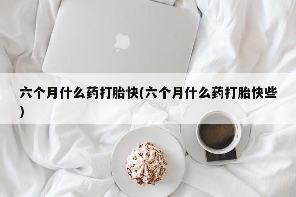 打胎药联系微信六个月什么药打胎快(六个月什么药打胎快些)