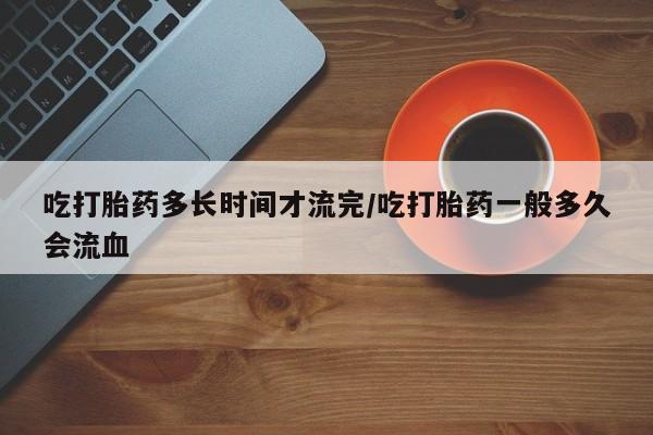 打胎药联系微信吃打胎药多长时间才流完/吃打胎药一般多久会流血