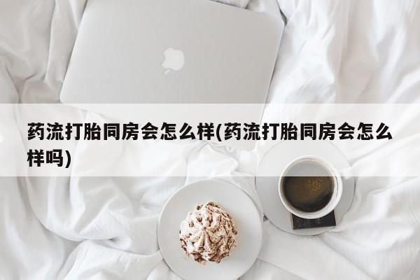 打胎药联系微信药流打胎同房会怎么样(药流打胎同房会怎么样吗)