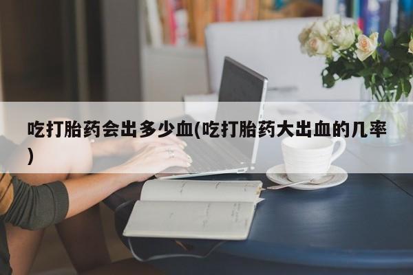 打胎药联系微信吃打胎药会出多少血(吃打胎药大出血的几率)