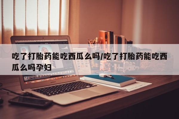 打胎药联系微信吃了打胎药能吃西瓜么吗/吃了打胎药能吃西瓜么吗孕妇