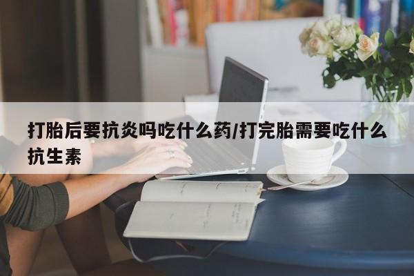 打胎药联系微信打胎后要抗炎吗吃什么药/打完胎需要吃什么抗生素