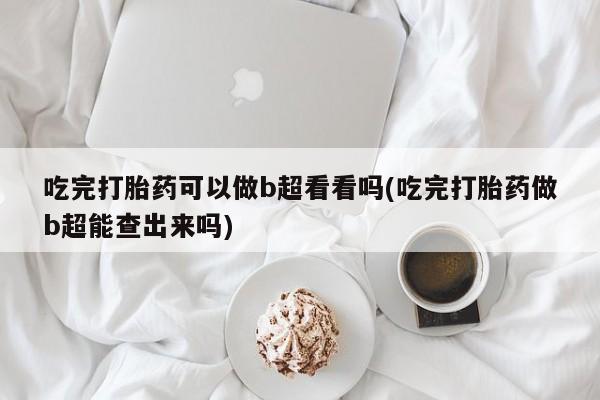 打胎药联系微信吃完打胎药可以做b超看看吗(吃完打胎药做b超能查出来吗)
