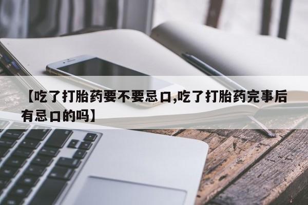打胎药联系微信【吃了打胎药要不要忌口,吃了打胎药完事后有忌口的吗】