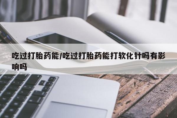 打胎药联系微信吃过打胎药能/吃过打胎药能打软化针吗有影响吗