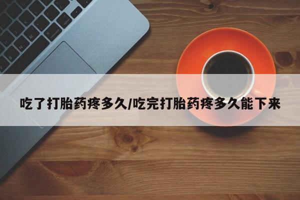 打胎药联系微信吃了打胎药疼多久/吃完打胎药疼多久能下来