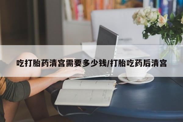 打胎药联系微信吃打胎药清宫需要多少钱/打胎吃药后清宫