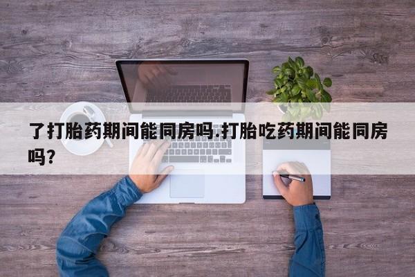 打胎药联系微信了打胎药期间能同房吗.打胎吃药期间能同房吗？