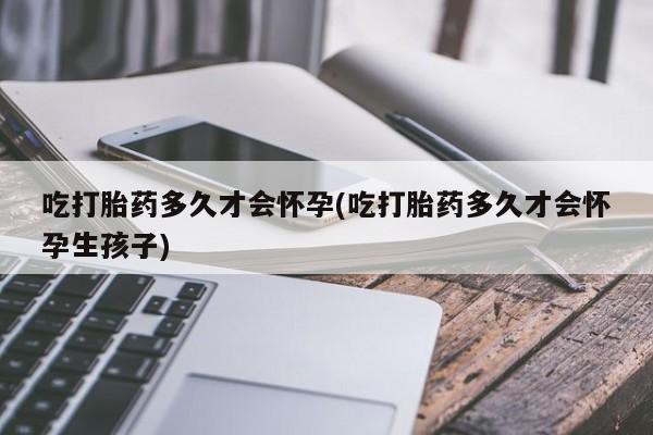 打胎药联系微信吃打胎药多久才会怀孕(吃打胎药多久才会怀孕生孩子)