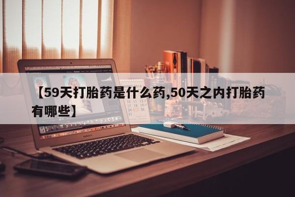 打胎药联系微信【59天打胎药是什么药,50天之内打胎药有哪些】