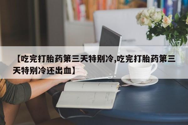 打胎药联系微信【吃完打胎药第三天特别冷,吃完打胎药第三天特别冷还出血】