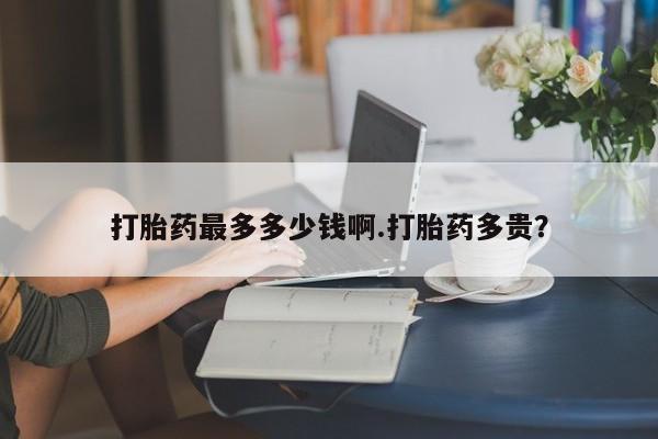 打胎药联系微信打胎药最多多少钱啊.打胎药多贵？