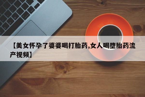 打胎药联系微信【美女怀孕了婆婆喝打胎药,女人喝堕胎药流产视频】