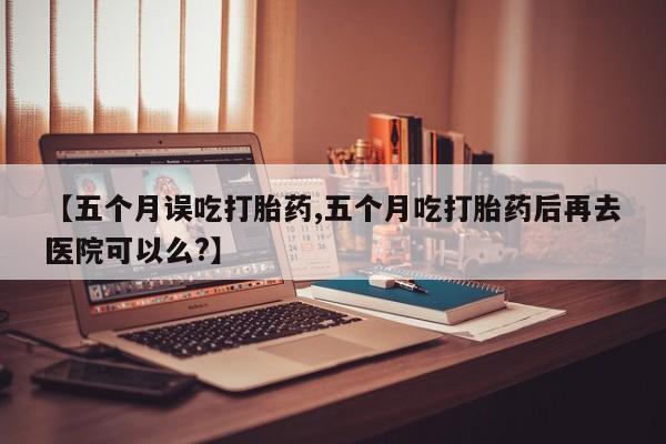 打胎药联系微信【五个月误吃打胎药,五个月吃打胎药后再去医院可以么?】