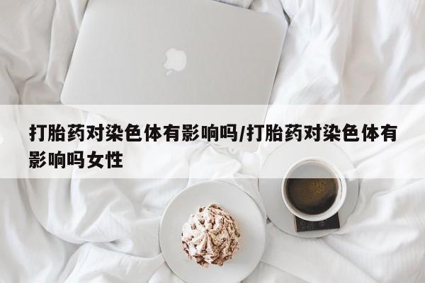 打胎药联系微信打胎药对染色体有影响吗/打胎药对染色体有影响吗女性