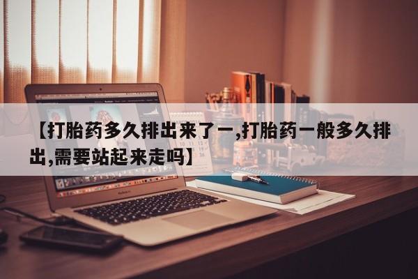 打胎药联系微信【打胎药多久排出来了一,打胎药一般多久排出,需要站起来走吗】