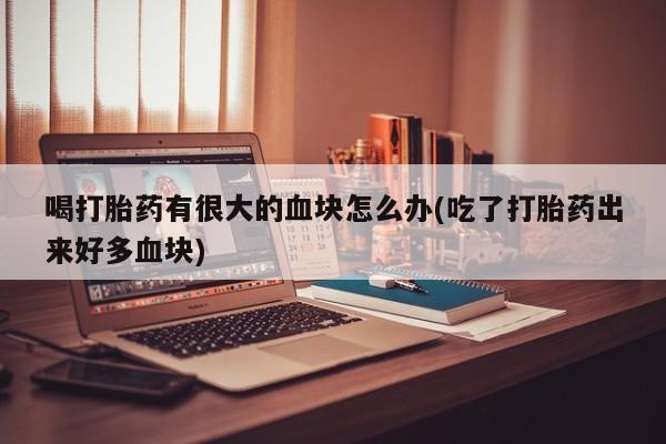 打胎药联系微信喝打胎药有很大的血块怎么办(吃了打胎药出来好多血块)
