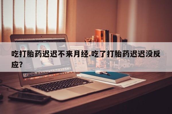 打胎药联系微信吃打胎药迟迟不来月经.吃了打胎药迟迟没反应？