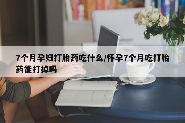 打胎药联系微信7个月孕妇打胎药吃什么/怀孕7个月吃打胎药能打掉吗