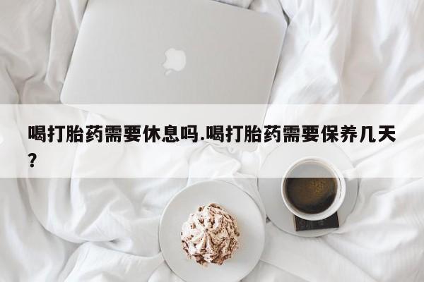 打胎药联系微信喝打胎药需要休息吗.喝打胎药需要保养几天？