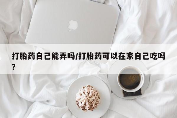 打胎药联系微信打胎药自己能弄吗/打胎药可以在家自己吃吗?