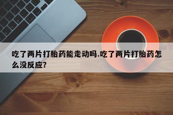 打胎药联系微信吃了两片打胎药能走动吗.吃了两片打胎药怎么没反应？