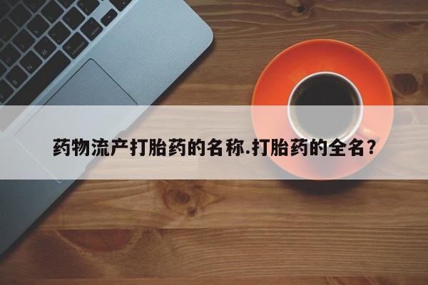 打胎药联系微信药物流产打胎药的名称.打胎药的全名？